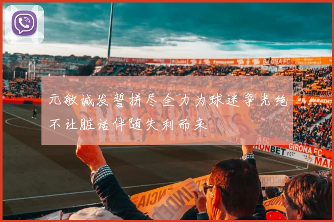 元敏诚发誓拼尽全力为球迷争光绝不让脏话伴随失利而来