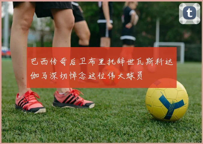 巴西传奇后卫布里托辞世瓦斯科达伽马深切悼念这位伟大球员