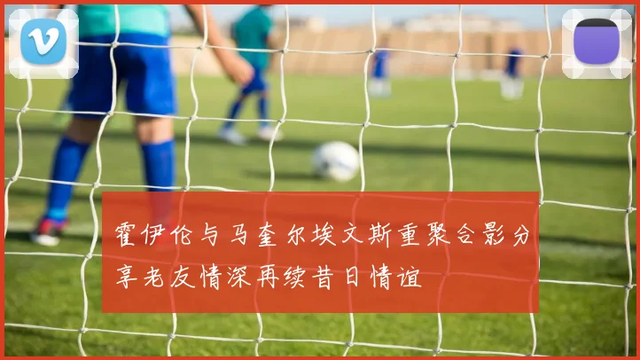 霍伊伦与马奎尔埃文斯重聚合影分享老友情深再续昔日情谊