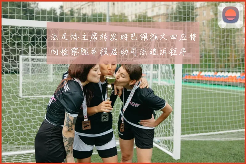 法足协主席转发姆巴佩推文回应将向检察院举报启动司法追诉程序