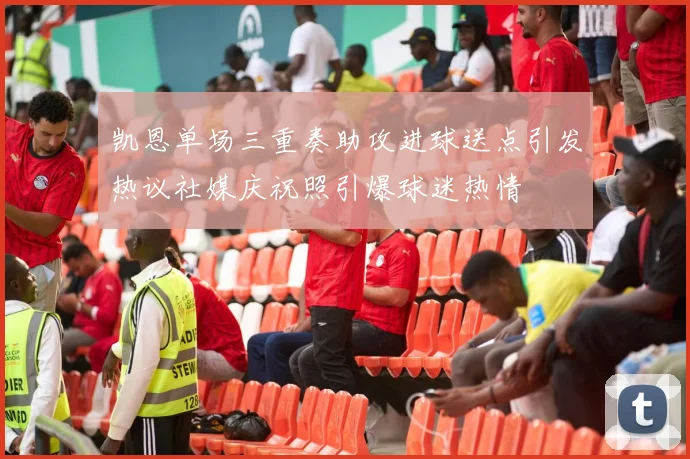 凯恩单场三重奏助攻进球送点引发热议社媒庆祝照引爆球迷热情