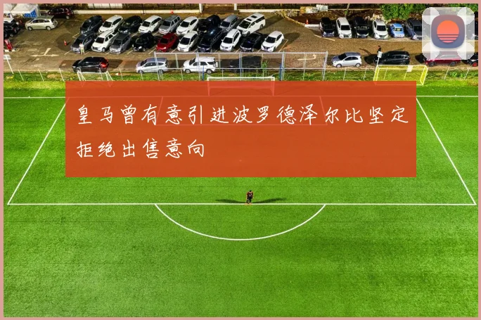 皇马曾有意引进波罗德泽尔比坚定拒绝出售意向
