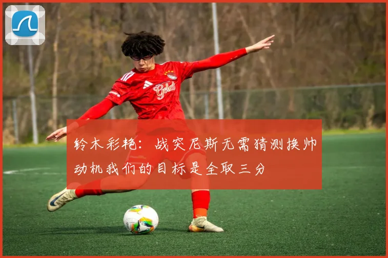 铃木彩艳：战突尼斯无需猜测换帅动机我们的目标是全取三分