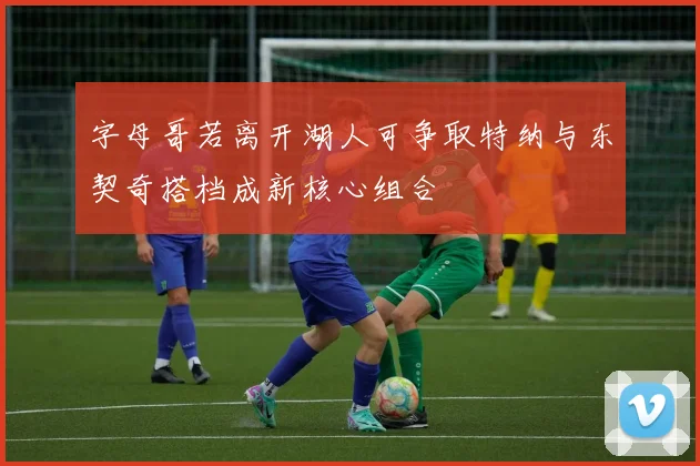 字母哥若离开湖人可争取特纳与东契奇搭档成新核心组合