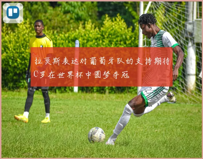拉莫斯表达对葡萄牙队的支持期待C罗在世界杯中圆梦夺冠