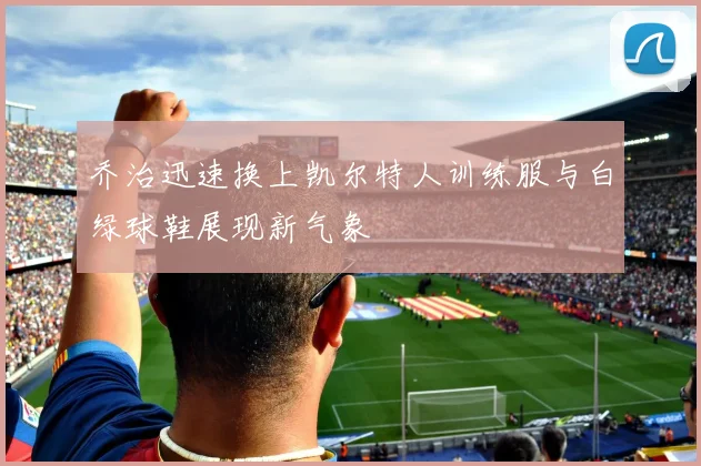 乔治迅速换上凯尔特人训练服与白绿球鞋展现新气象