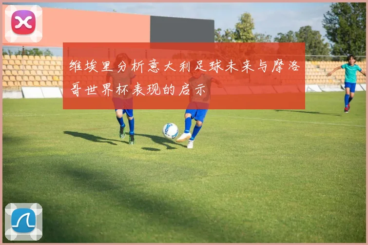 维埃里分析意大利足球未来与摩洛哥世界杯表现的启示
